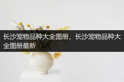 长沙宠物品种大全图册，长沙宠物品种大全图册最新