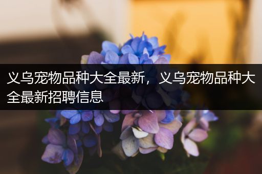 义乌宠物品种大全最新，义乌宠物品种大全最新招聘信息