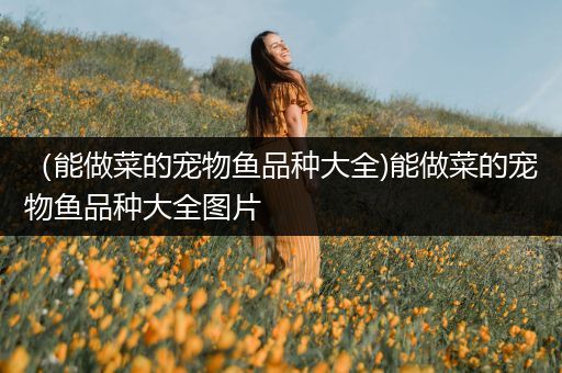 （能做菜的宠物鱼品种大全)能做菜的宠物鱼品种大全图片