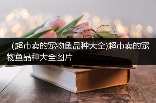 （超市卖的宠物鱼品种大全)超市卖的宠物鱼品种大全图片