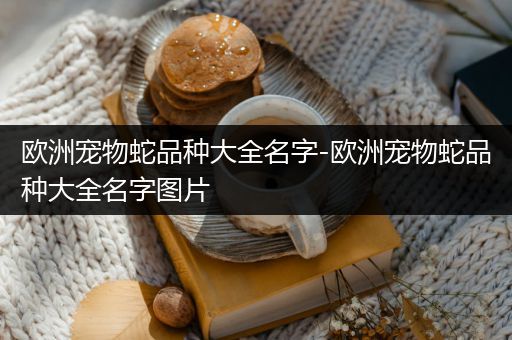 欧洲宠物蛇品种大全名字-欧洲宠物蛇品种大全名字图片