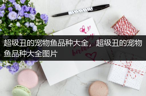超级丑的宠物鱼品种大全，超级丑的宠物鱼品种大全图片