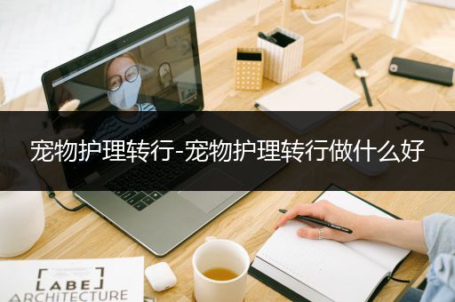 宠物护理转行-宠物护理转行做什么好