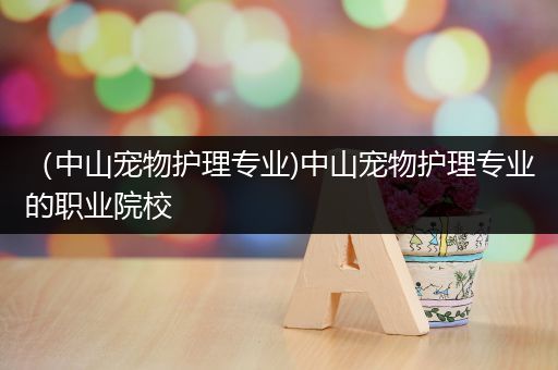 （中山宠物护理专业)中山宠物护理专业的职业院校