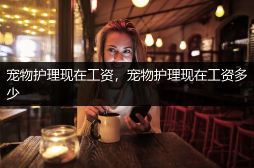 宠物护理现在工资，宠物护理现在工资多少