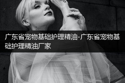 广东省宠物基础护理精油-广东省宠物基础护理精油厂家