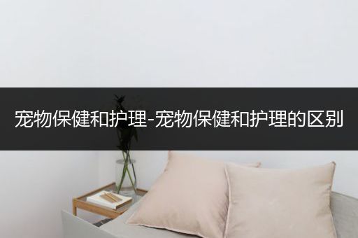 宠物保健和护理-宠物保健和护理的区别