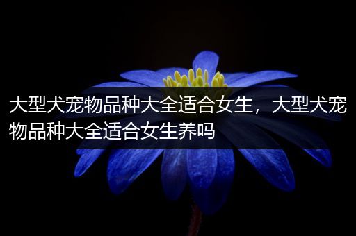 大型犬宠物品种大全适合女生，大型犬宠物品种大全适合女生养吗
