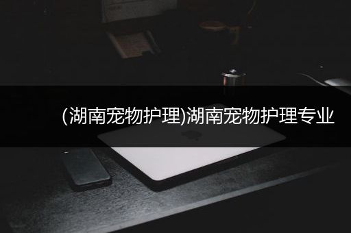 （湖南宠物护理)湖南宠物护理专业