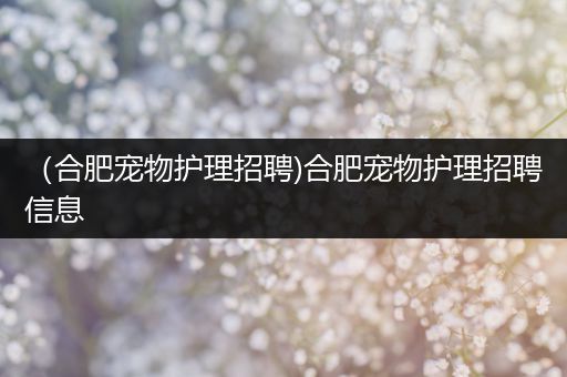 （合肥宠物护理招聘)合肥宠物护理招聘信息