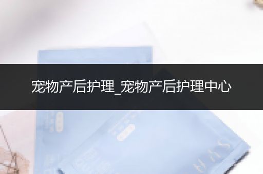 宠物产后护理_宠物产后护理中心