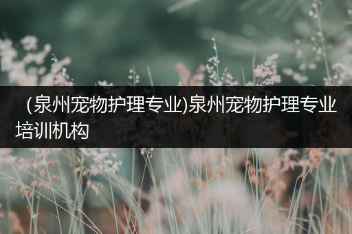 （泉州宠物护理专业)泉州宠物护理专业培训机构