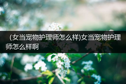 （女当宠物护理师怎么样)女当宠物护理师怎么样啊