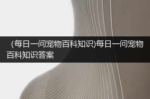 （每日一问宠物百科知识)每日一问宠物百科知识答案