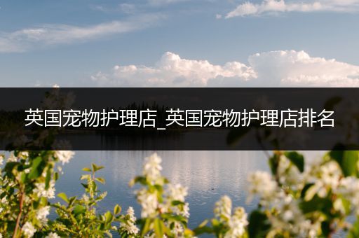 英国宠物护理店_英国宠物护理店排名