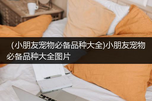 （小朋友宠物必备品种大全)小朋友宠物必备品种大全图片