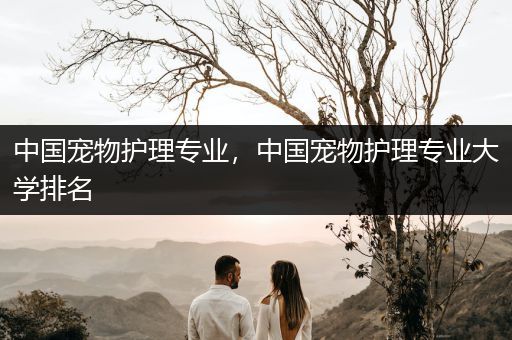 中国宠物护理专业，中国宠物护理专业大学排名