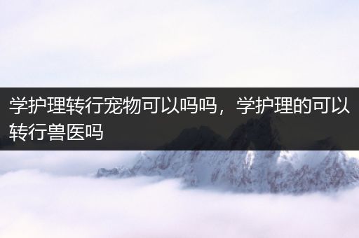 学护理转行宠物可以吗吗，学护理的可以转行兽医吗