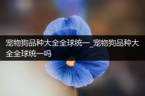 宠物狗品种大全全球统一_宠物狗品种大全全球统一吗