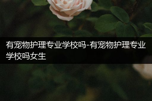 有宠物护理专业学校吗-有宠物护理专业学校吗女生