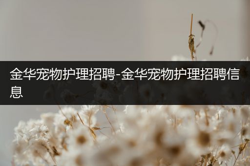 金华宠物护理招聘-金华宠物护理招聘信息