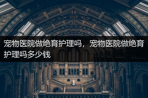 宠物医院做绝育护理吗，宠物医院做绝育护理吗多少钱