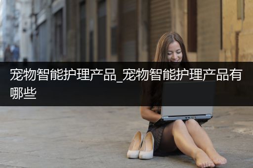 宠物智能护理产品_宠物智能护理产品有哪些
