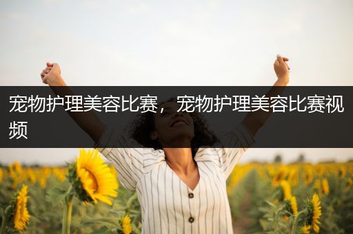 宠物护理美容比赛，宠物护理美容比赛视频