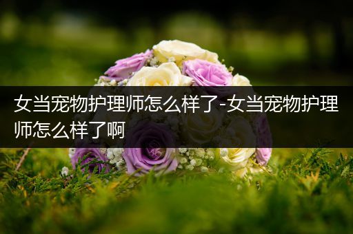 女当宠物护理师怎么样了-女当宠物护理师怎么样了啊