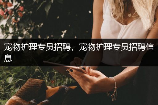 宠物护理专员招聘，宠物护理专员招聘信息