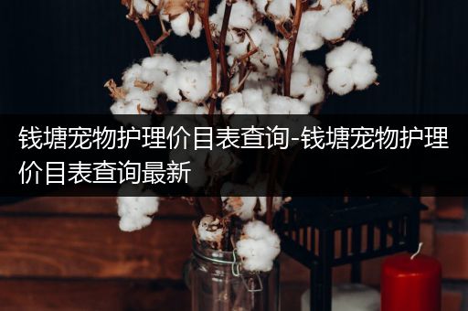 钱塘宠物护理价目表查询-钱塘宠物护理价目表查询最新