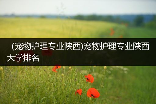 （宠物护理专业陕西)宠物护理专业陕西大学排名