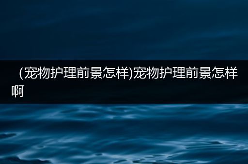 （宠物护理前景怎样)宠物护理前景怎样啊