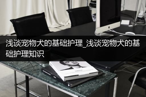 浅谈宠物犬的基础护理_浅谈宠物犬的基础护理知识
