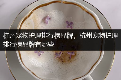 杭州宠物护理排行榜品牌，杭州宠物护理排行榜品牌有哪些