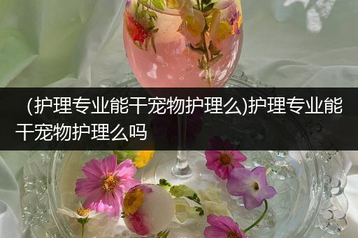 （护理专业能干宠物护理么)护理专业能干宠物护理么吗