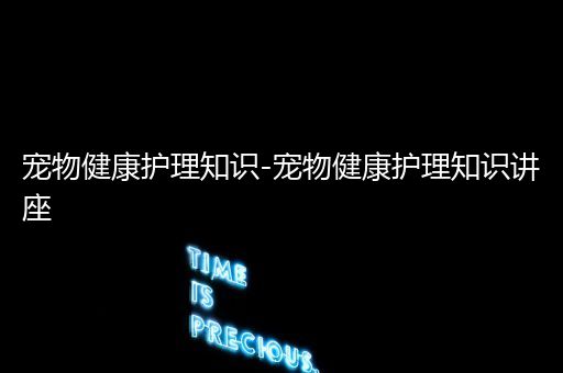 宠物健康护理知识-宠物健康护理知识讲座