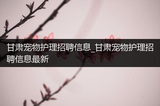 甘肃宠物护理招聘信息_甘肃宠物护理招聘信息最新
