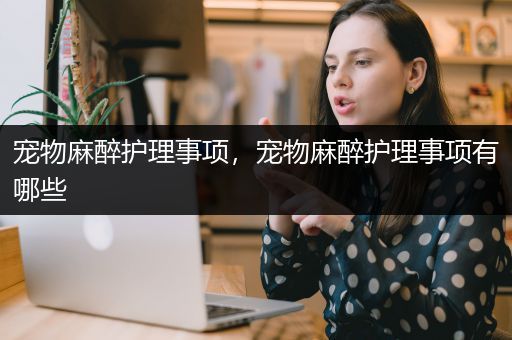 宠物麻醉护理事项，宠物麻醉护理事项有哪些