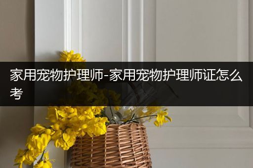 家用宠物护理师-家用宠物护理师证怎么考
