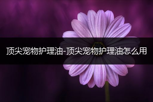 顶尖宠物护理油-顶尖宠物护理油怎么用