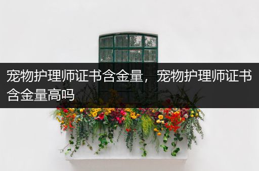 宠物护理师证书含金量，宠物护理师证书含金量高吗