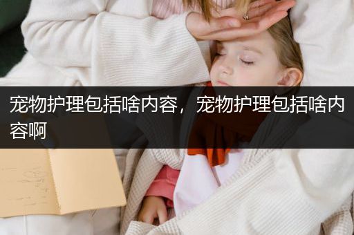 宠物护理包括啥内容，宠物护理包括啥内容啊