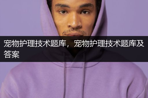 宠物护理技术题库，宠物护理技术题库及答案