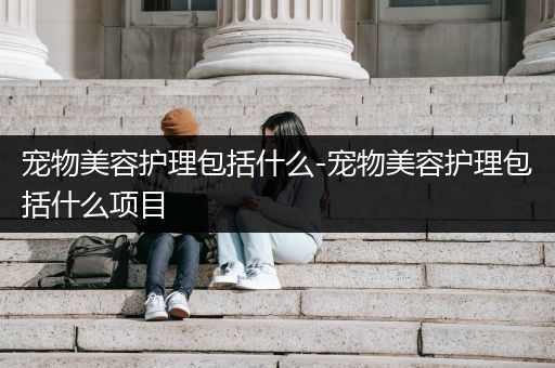 宠物美容护理包括什么-宠物美容护理包括什么项目
