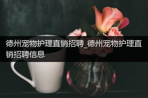 德州宠物护理直销招聘_德州宠物护理直销招聘信息