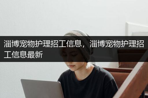淄博宠物护理招工信息，淄博宠物护理招工信息最新