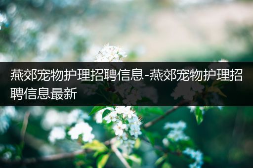 燕郊宠物护理招聘信息-燕郊宠物护理招聘信息最新