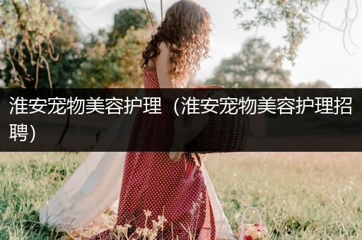 淮安宠物美容护理（淮安宠物美容护理招聘）