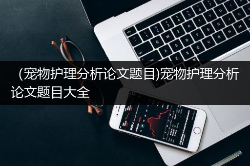 （宠物护理分析论文题目)宠物护理分析论文题目大全